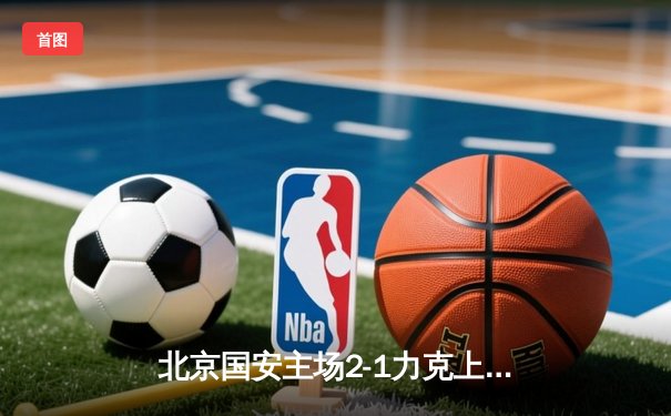 北京国安主场2-1力克上海海港，张玉宁梅开二度助球队登顶积分榜