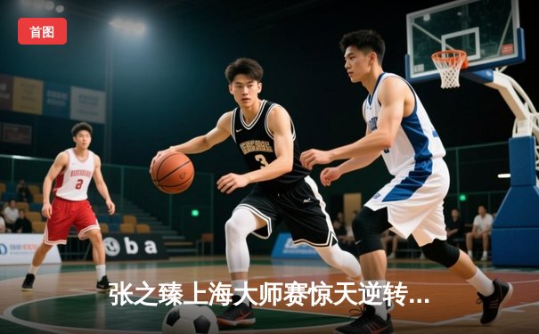 张之臻上海大师赛惊天逆转，鏖战三小时晋级十六强创历史